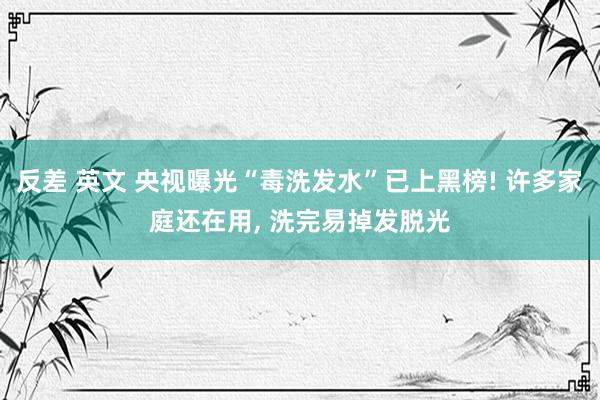 反差 英文 央视曝光“毒洗发水”已上黑榜! 许多家庭还在用， 洗完易掉发脱光