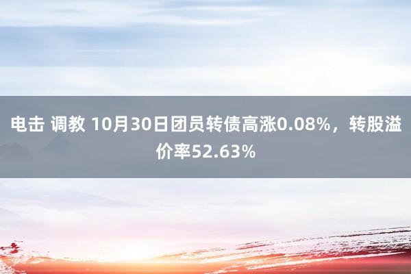 电击 调教 10月30日团员转债高涨0.08%，转股溢价率52.63%