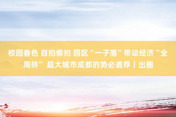 校园春色 自拍偷拍 园区“一子落”带动经济“全周转” 超大城市成都的势必遴荐丨出圈