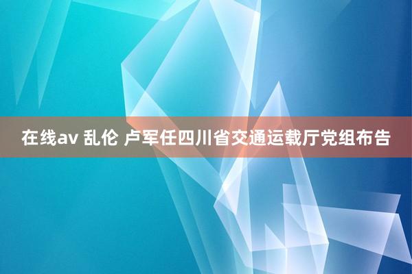 在线av 乱伦 卢军任四川省交通运载厅党组布告