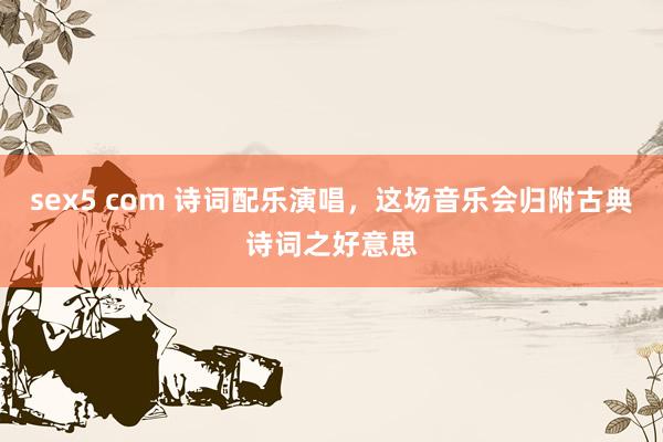 sex5 com 诗词配乐演唱，这场音乐会归附古典诗词之好意思