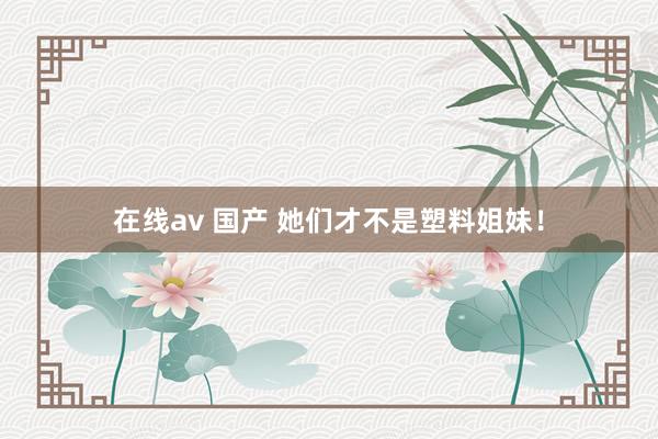 在线av 国产 她们才不是塑料姐妹！