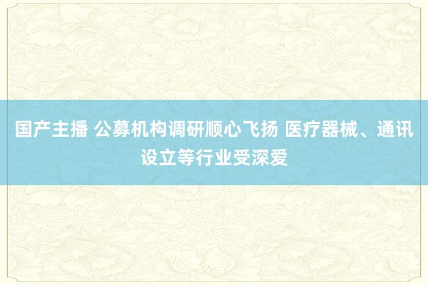 国产主播 公募机构调研顺心飞扬 医疗器械、通讯设立等行业受深爱