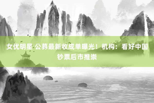 女优明星 公募最新收成单曝光！机构：看好中国钞票后市推崇
