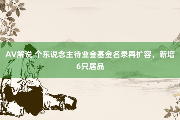 AV解说 个东说念主待业金基金名录再扩容，新增6只居品