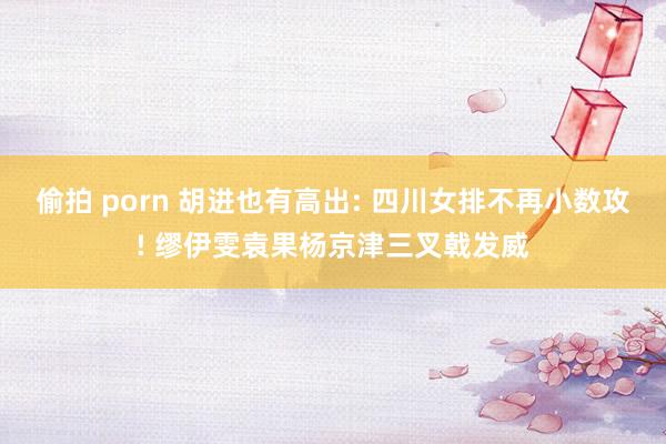 偷拍 porn 胡进也有高出: 四川女排不再小数攻! 缪伊雯袁果杨京津三叉戟发威