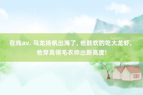 在线av. 马龙扬帆出海了， 他鼓吹的吃大龙虾， 他穿高领毛衣帅出新高度!