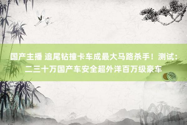 国产主播 追尾钻撞卡车成最大马路杀手！测试：二三十万国产车安全超外洋百万级豪车
