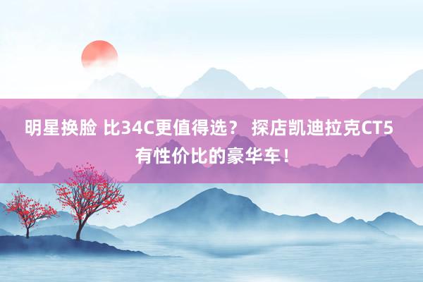 明星换脸 比34C更值得选？ 探店凯迪拉克CT5 有性价比的豪华车！