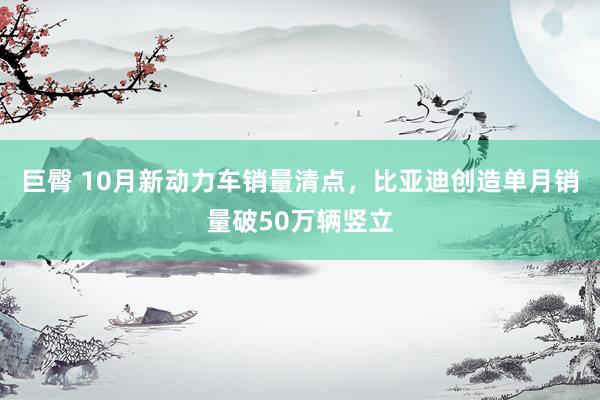 巨臀 10月新动力车销量清点，比亚迪创造单月销量破50万辆竖立