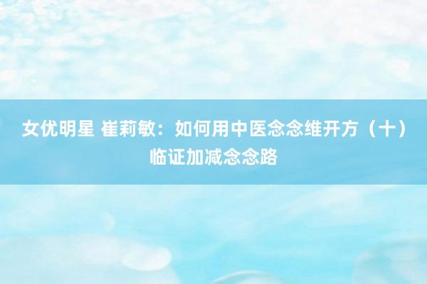女优明星 崔莉敏：如何用中医念念维开方（十）临证加减念念路