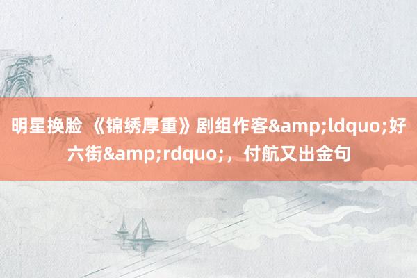 明星换脸 《锦绣厚重》剧组作客&ldquo;好六街&rdquo;，付航又出金句