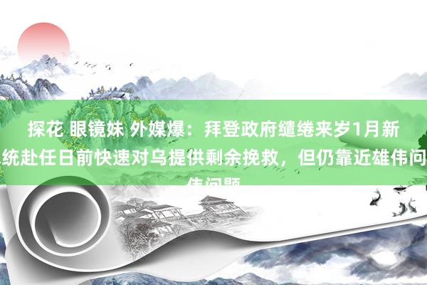 探花 眼镜妹 外媒爆：拜登政府缱绻来岁1月新总统赴任日前快速对乌提供剩余挽救，但仍靠近雄伟问题