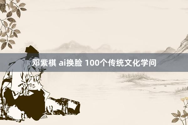 邓紫棋 ai换脸 100个传统文化学问
