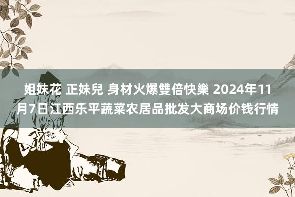 姐妹花 正妹兒 身材火爆雙倍快樂 2024年11月7日江西乐平蔬菜农居品批发大商场价钱行情