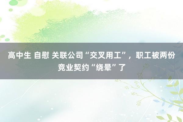 高中生 自慰 关联公司“交叉用工”，职工被两份竞业契约“绕晕”了