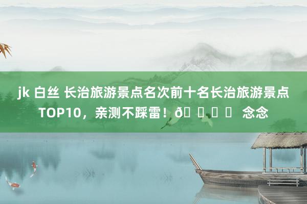 jk 白丝 长治旅游景点名次前十名长治旅游景点TOP10，亲测不踩雷！🏞️ 念念