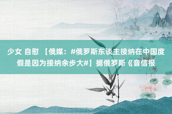 少女 自慰 【俄媒：#俄罗斯东谈主接纳在中国度假是因为接纳余步大#】据俄罗斯《音信报