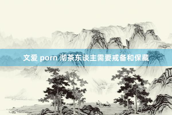 文爱 porn 沏茶东谈主需要戒备和保藏