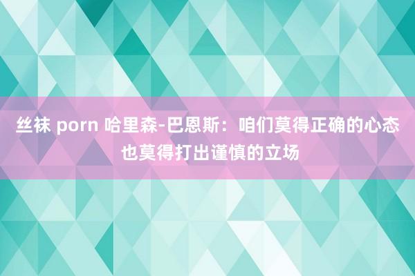 丝袜 porn 哈里森-巴恩斯：咱们莫得正确的心态 也莫得打出谨慎的立场