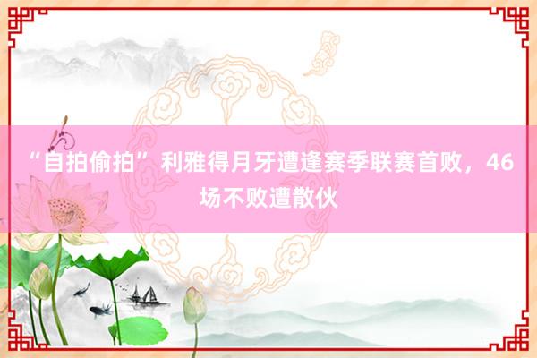 “自拍偷拍” 利雅得月牙遭逢赛季联赛首败，46场不败遭散伙