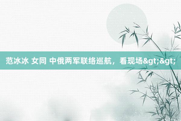 范冰冰 女同 中俄两军联络巡航，看现场>>
