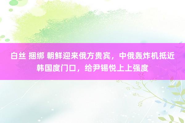 白丝 捆绑 朝鲜迎来俄方贵宾，中俄轰炸机抵近韩国度门口，给尹锡悦上上强度