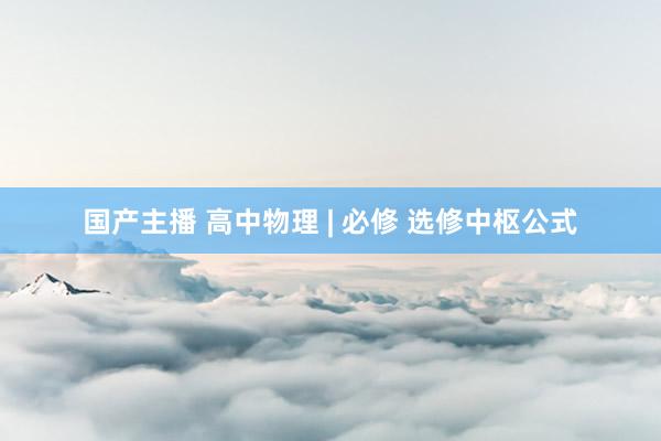 国产主播 高中物理 | 必修 选修中枢公式