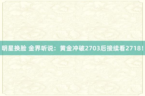 明星换脸 金界听说：黄金冲破2703后接续看2718！