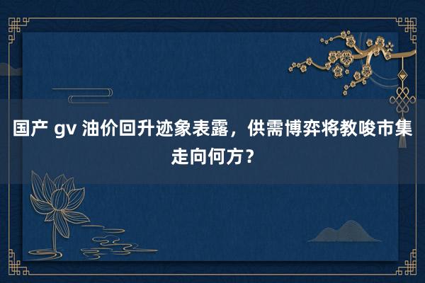 国产 gv 油价回升迹象表露，供需博弈将教唆市集走向何方？