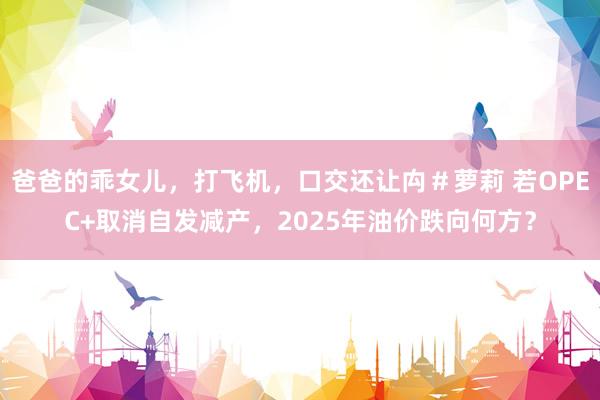 爸爸的乖女儿，打飞机，口交还让禸＃萝莉 若OPEC+取消自发减产，2025年油价跌向何方？