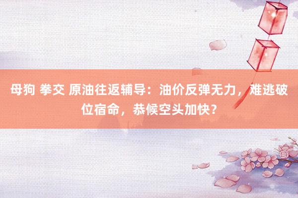 母狗 拳交 原油往返辅导：油价反弹无力，难逃破位宿命，恭候空头加快？