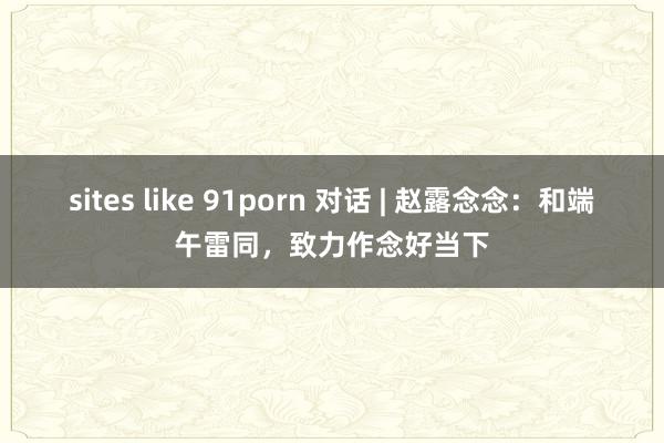 sites like 91porn 对话 | 赵露念念：和端午雷同，致力作念好当下