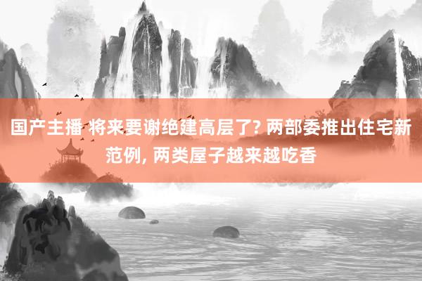 国产主播 将来要谢绝建高层了? 两部委推出住宅新范例， 两类屋子越来越吃香
