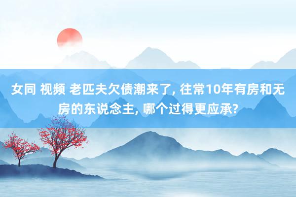 女同 视频 老匹夫欠债潮来了， 往常10年有房和无房的东说念主， 哪个过得更应承?