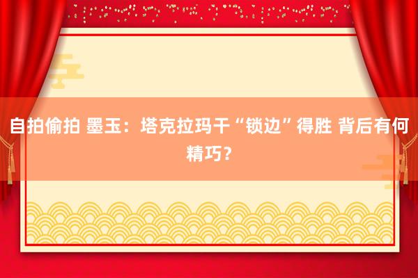 自拍偷拍 墨玉：塔克拉玛干“锁边”得胜 背后有何精巧？