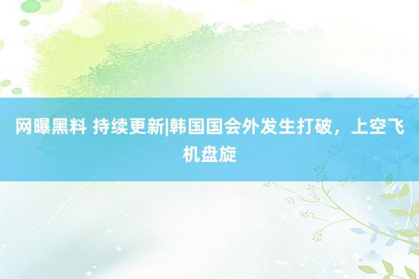 网曝黑料 持续更新|韩国国会外发生打破，上空飞机盘旋