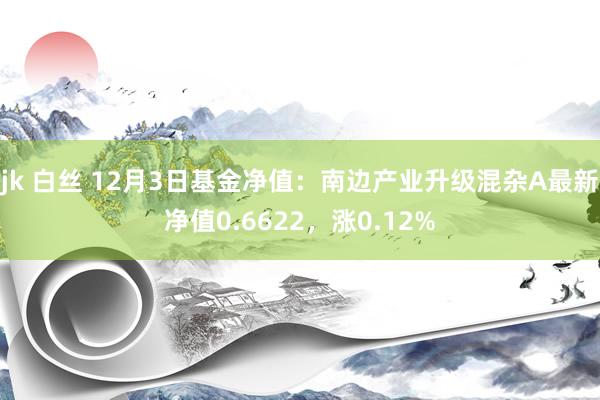 jk 白丝 12月3日基金净值：南边产业升级混杂A最新净值0.6622，涨0.12%