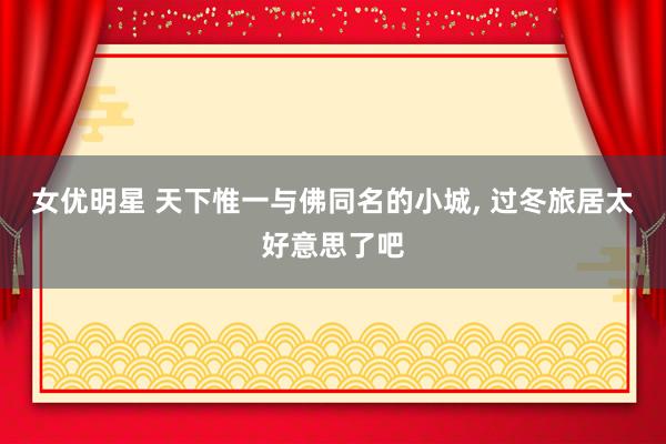 女优明星 天下惟一与佛同名的小城， 过冬旅居太好意思了吧