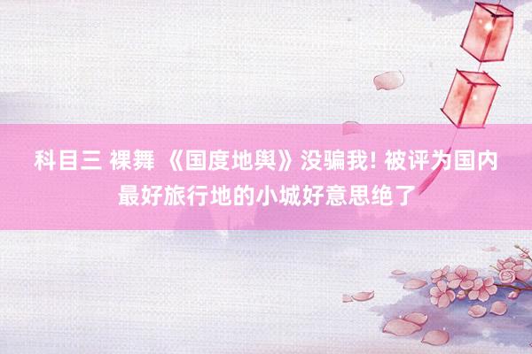 科目三 裸舞 《国度地舆》没骗我! 被评为国内最好旅行地的小城好意思绝了