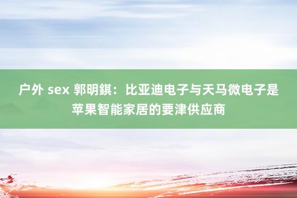 户外 sex 郭明錤：比亚迪电子与天马微电子是苹果智能家居的要津供应商