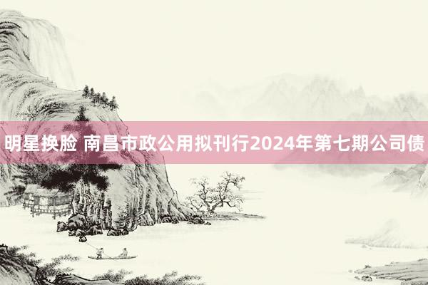 明星换脸 南昌市政公用拟刊行2024年第七期公司债