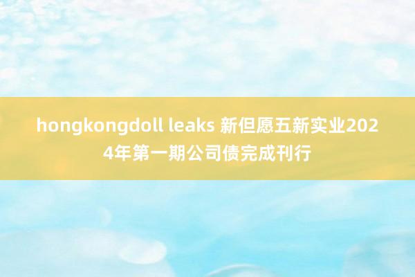 hongkongdoll leaks 新但愿五新实业2024年第一期公司债完成刊行