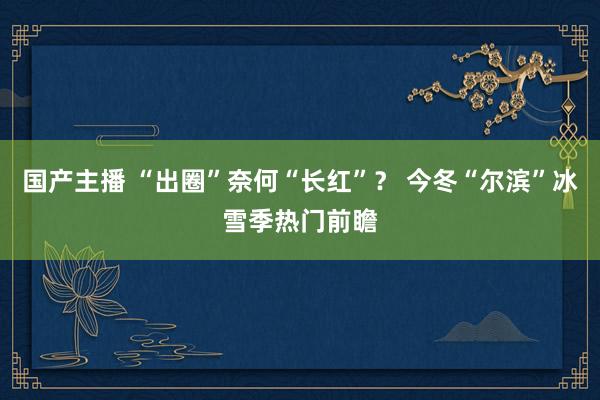 国产主播 “出圈”奈何“长红”？ 今冬“尔滨”冰雪季热门前瞻