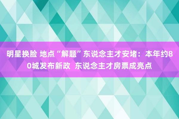 明星换脸 地点“解题”东说念主才安堵：本年约80城发布新政  东说念主才房票成亮点