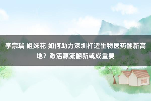 李宗瑞 姐妹花 如何助力深圳打造生物医药翻新高地？激活源流翻新或成重要