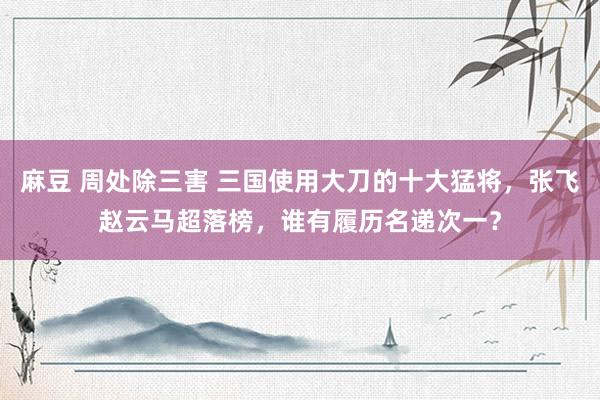 麻豆 周处除三害 三国使用大刀的十大猛将，张飞赵云马超落榜，谁有履历名递次一？