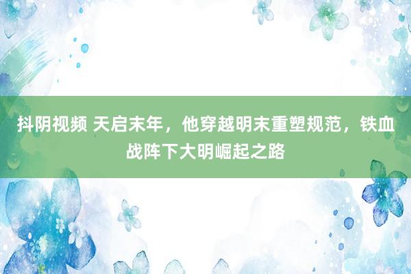 抖阴视频 天启末年，他穿越明末重塑规范，铁血战阵下大明崛起之路