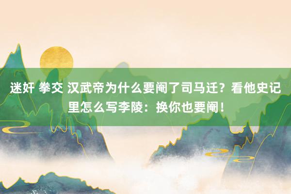 迷奸 拳交 汉武帝为什么要阉了司马迁？看他史记里怎么写李陵：换你也要阉！