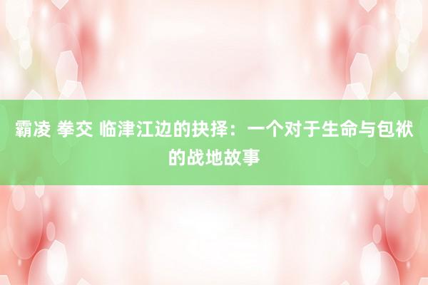 霸凌 拳交 临津江边的抉择：一个对于生命与包袱的战地故事